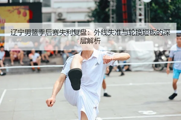 辽宁男篮季后赛失利复盘：外线失准与轮换短板的深层解析 | xingkong